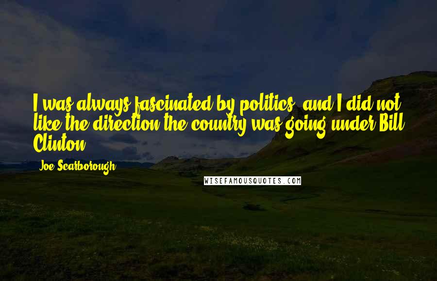 Joe Scarborough quotes: I was always fascinated by politics, and I did not like the direction the country was going under Bill Clinton.