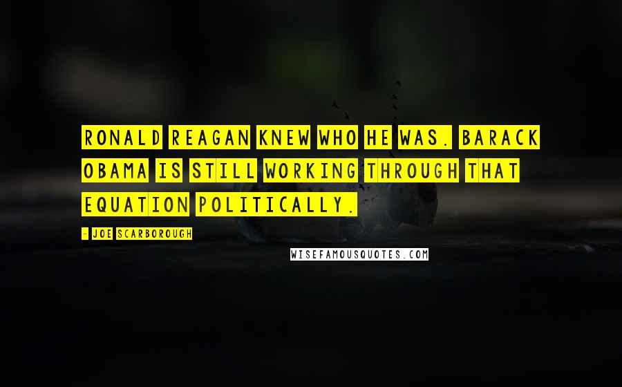 Joe Scarborough quotes: Ronald Reagan knew who he was. Barack Obama is still working through that equation politically.