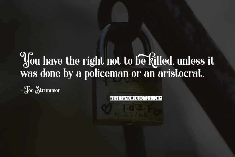 Joe Strummer quotes: You have the right not to be killed, unless it was done by a policeman or an aristocrat.