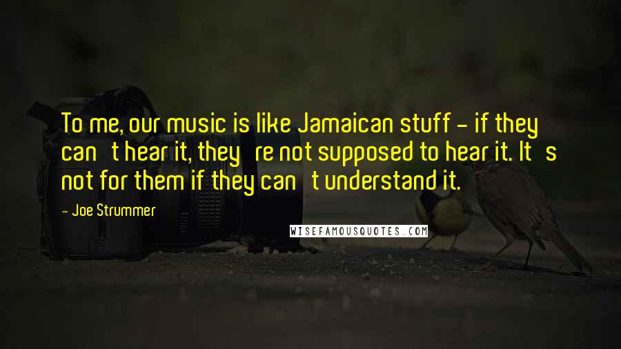 Joe Strummer quotes: To me, our music is like Jamaican stuff - if they can't hear it, they're not supposed to hear it. It's not for them if they can't understand it.