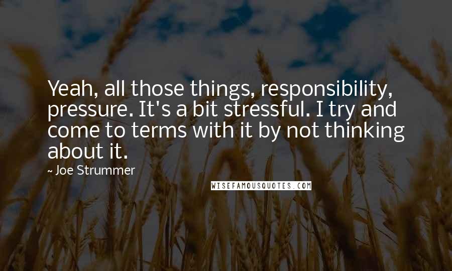 Joe Strummer quotes: Yeah, all those things, responsibility, pressure. It's a bit stressful. I try and come to terms with it by not thinking about it.