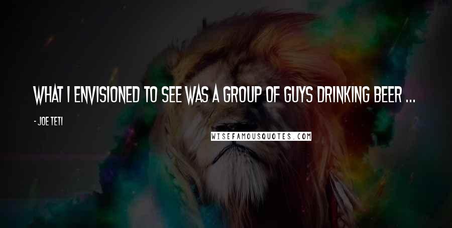 Joe Teti quotes: What I envisioned to see was a group of guys drinking beer ...