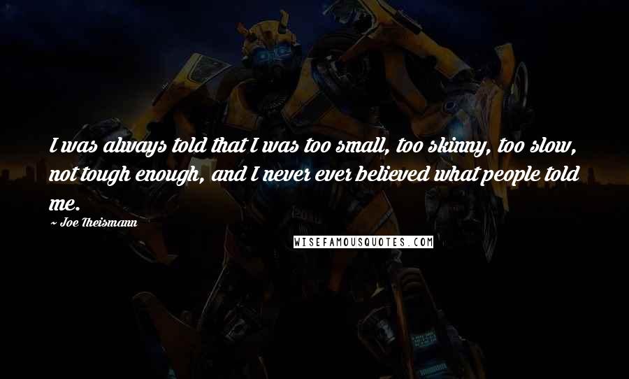 Joe Theismann quotes: I was always told that I was too small, too skinny, too slow, not tough enough, and I never ever believed what people told me.