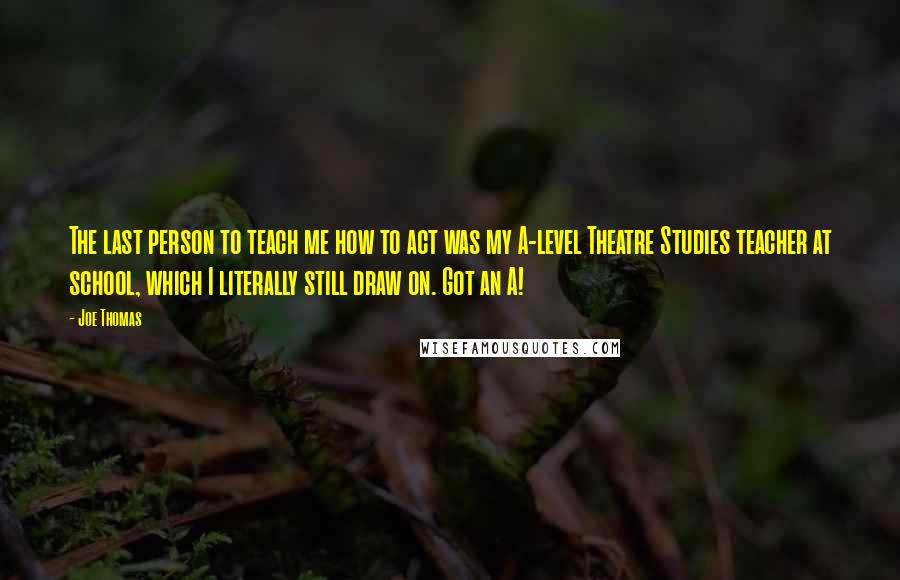 Joe Thomas quotes: The last person to teach me how to act was my A-level Theatre Studies teacher at school, which I literally still draw on. Got an A! Joe Thomas quotes: The last person to teach me how to act was my A-level Theatre Studies teacher at school, which I literally still draw on. Got an A!