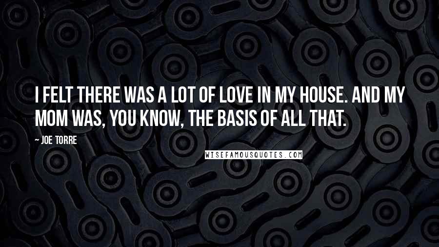 Joe Torre quotes: I felt there was a lot of love in my house. And my mom was, you know, the basis of all that.