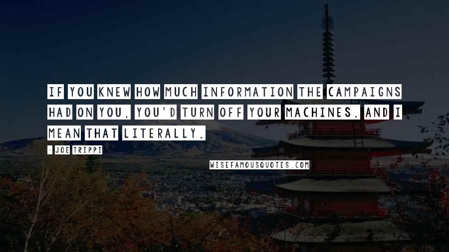 Joe Trippi quotes: If you knew how much information the campaigns had on you, you'd turn off your machines. And I mean that literally. Joe Trippi quotes: If you knew how much information the campaigns had on you, you'd turn off your machines. And I mean that literally.