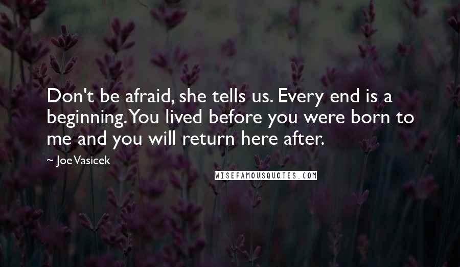 Joe Vasicek quotes: Don't be afraid, she tells us. Every end is a beginning. You lived before you were born to me and you will return here after. Joe Vasicek quotes: Don't be afraid, she tells us. Every end is a beginning. You lived before you were born to me and you will return here after.