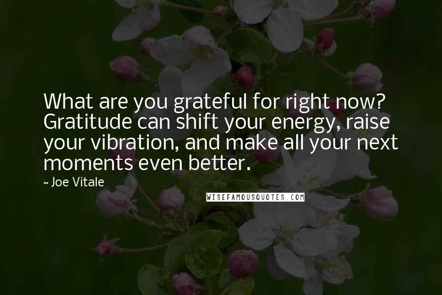 Joe Vitale quotes: What are you grateful for right now? Gratitude can shift your energy, raise your vibration, and make all your next moments even better. Joe Vitale quotes: What are you grateful for right now? Gratitude can shift your energy, raise your vibration, and make all your next moments even better.