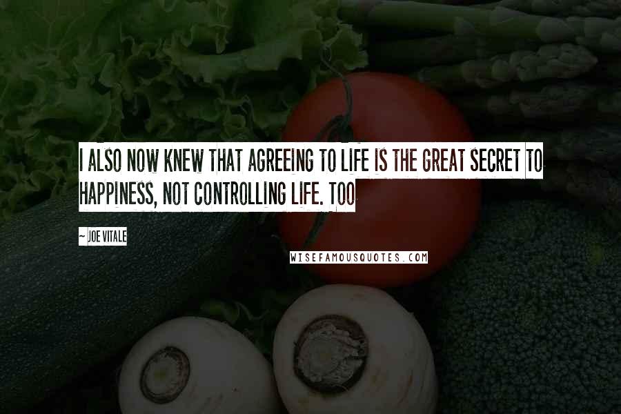 Joe Vitale quotes: I also now knew that agreeing to life is the great secret to happiness, not controlling life. Too