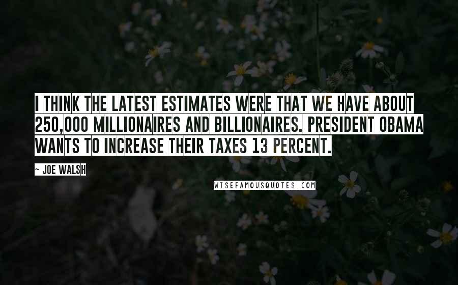 Joe Walsh quotes: I think the latest estimates were that we have about 250,000 millionaires and billionaires. President Obama wants to increase their taxes 13 percent.