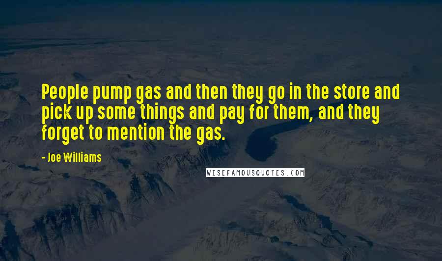 Joe Williams quotes: People pump gas and then they go in the store and pick up some things and pay for them, and they forget to mention the gas. Joe Williams quotes: People pump gas and then they go in the store and pick up some things and pay for them, and they forget to mention the gas.