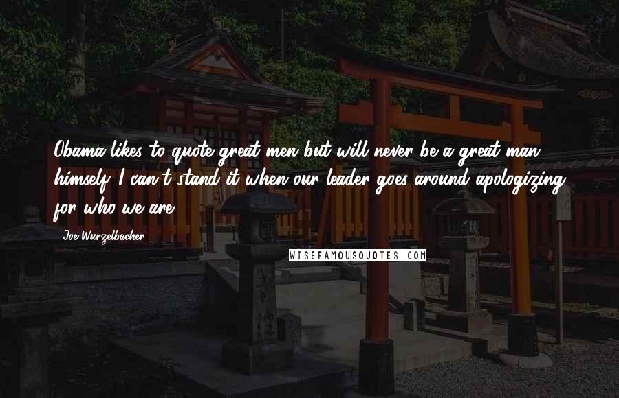 Joe Wurzelbacher quotes: Obama likes to quote great men but will never be a great man himself. I can't stand it when our leader goes around apologizing for who we are.