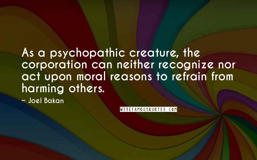 Joel Bakan quotes: As a psychopathic creature, the corporation can neither recognize nor act upon moral reasons to refrain from harming others.
