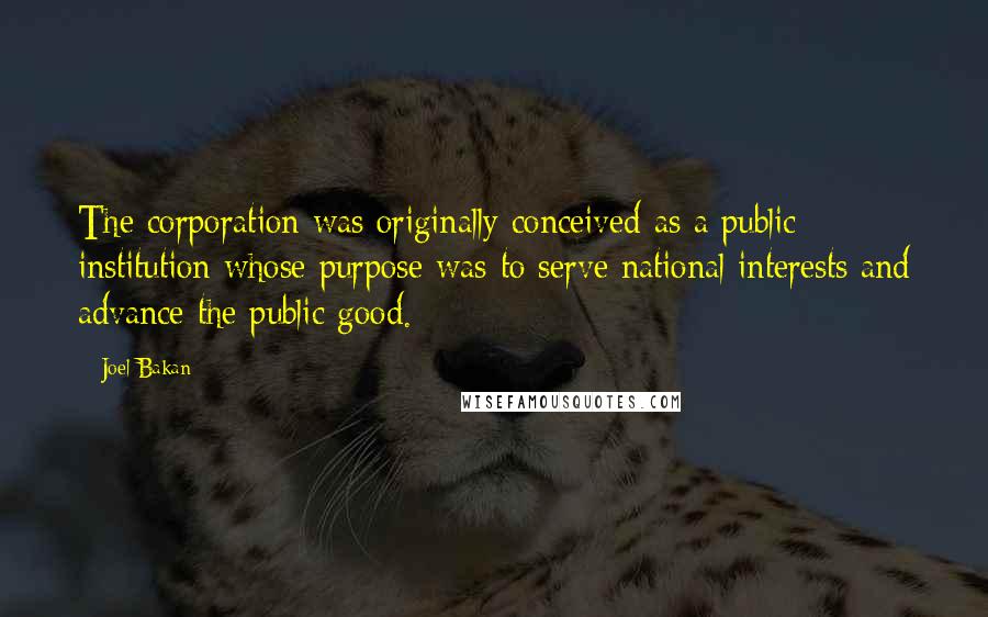 Joel Bakan quotes: The corporation was originally conceived as a public institution whose purpose was to serve national interests and advance the public good.