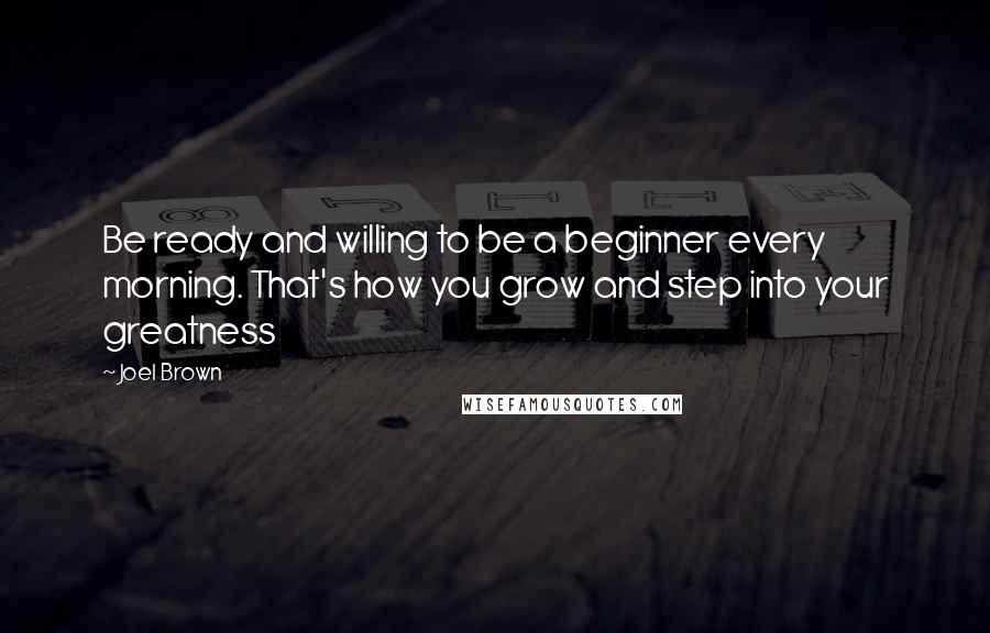 Joel Brown quotes: Be ready and willing to be a beginner every morning. That's how you grow and step into your greatness