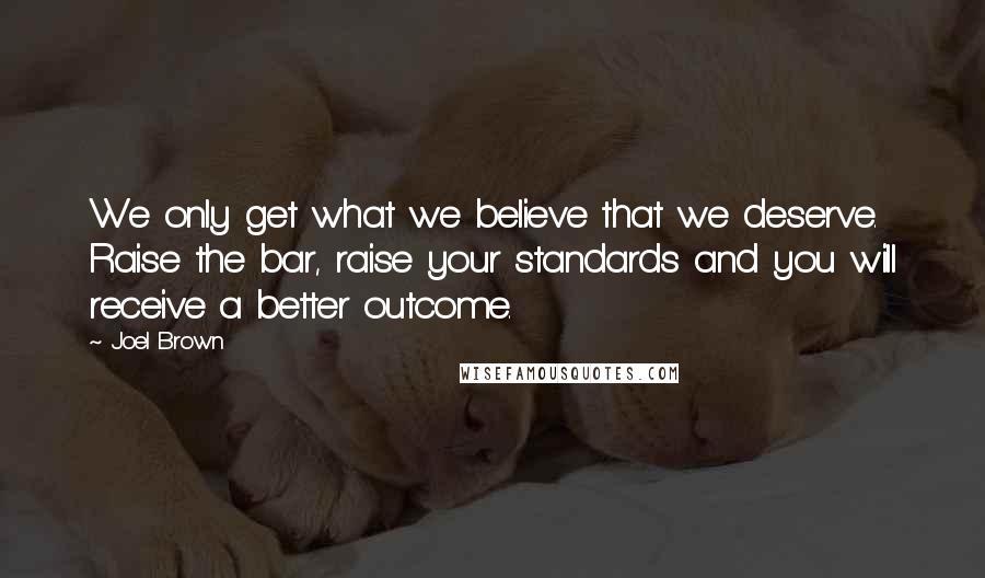 Joel Brown quotes: We only get what we believe that we deserve. Raise the bar, raise your standards and you will receive a better outcome.