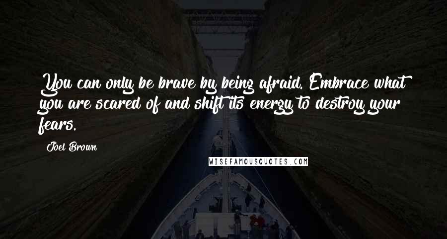 Joel Brown quotes: You can only be brave by being afraid. Embrace what you are scared of and shift its energy to destroy your fears.