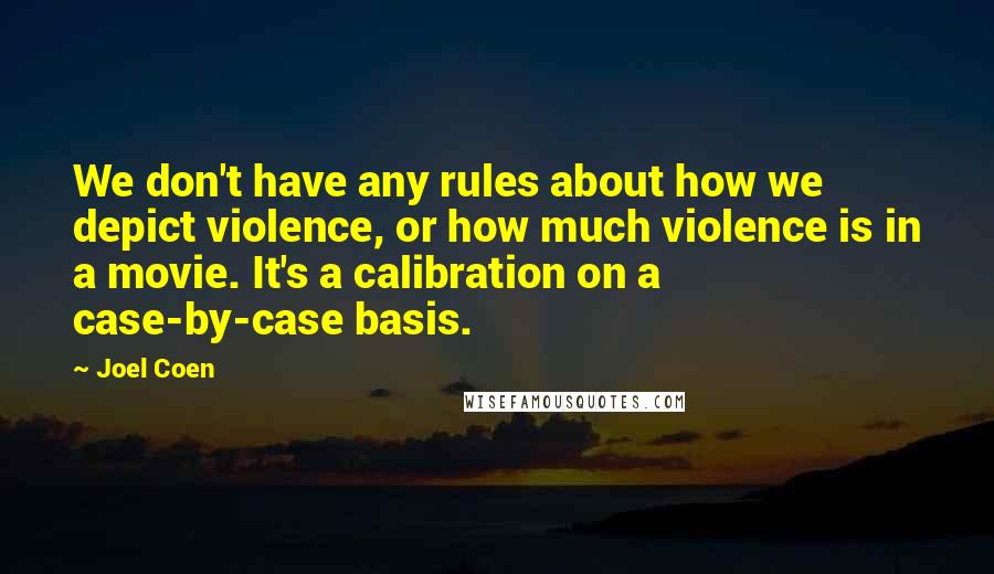 Joel Coen quotes: We don't have any rules about how we depict violence, or how much violence is in a movie. It's a calibration on a case-by-case basis. Joel Coen quotes: We don't have any rules about how we depict violence, or how much violence is in a movie. It's a calibration on a case-by-case basis.