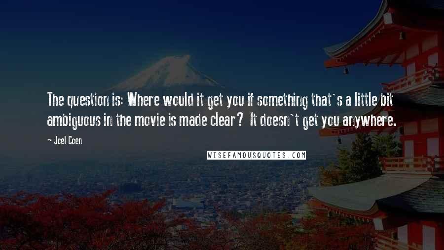 Joel Coen quotes: The question is: Where would it get you if something that's a little bit ambiguous in the movie is made clear? It doesn't get you anywhere. Joel Coen quotes: The question is: Where would it get you if something that's a little bit ambiguous in the movie is made clear? It doesn't get you anywhere.