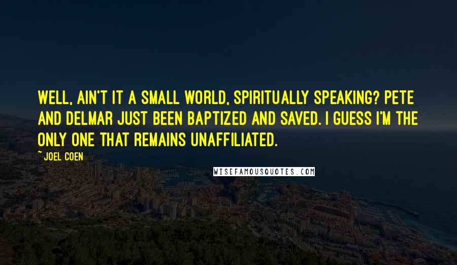Joel Coen quotes: Well, ain't it a small world, spiritually speaking? Pete and Delmar just been baptized and saved. I guess I'm the only one that remains unaffiliated. Joel Coen quotes: Well, ain't it a small world, spiritually speaking? Pete and Delmar just been baptized and saved. I guess I'm the only one that remains unaffiliated.