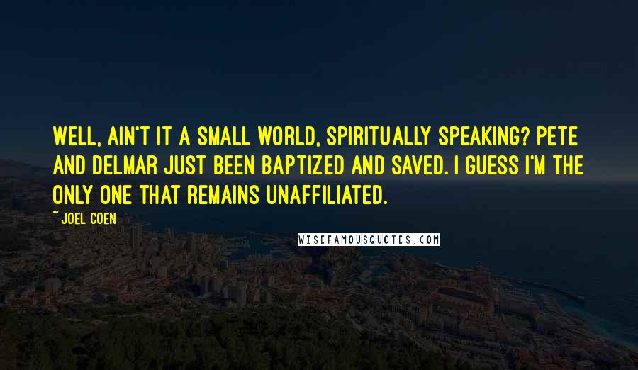 Joel Coen quotes: Well, ain't it a small world, spiritually speaking? Pete and Delmar just been baptized and saved. I guess I'm the only one that remains unaffiliated.