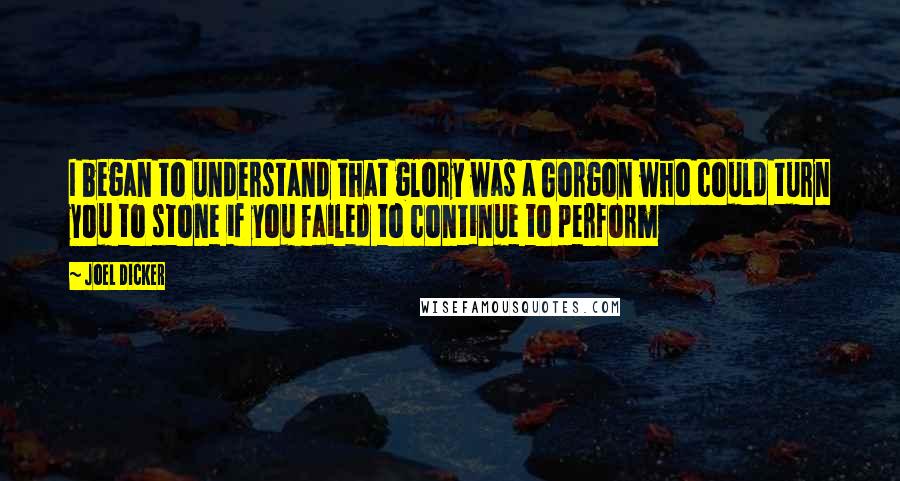 Joel Dicker quotes: I began to understand that glory was a Gorgon who could turn you to stone if you failed to continue to perform