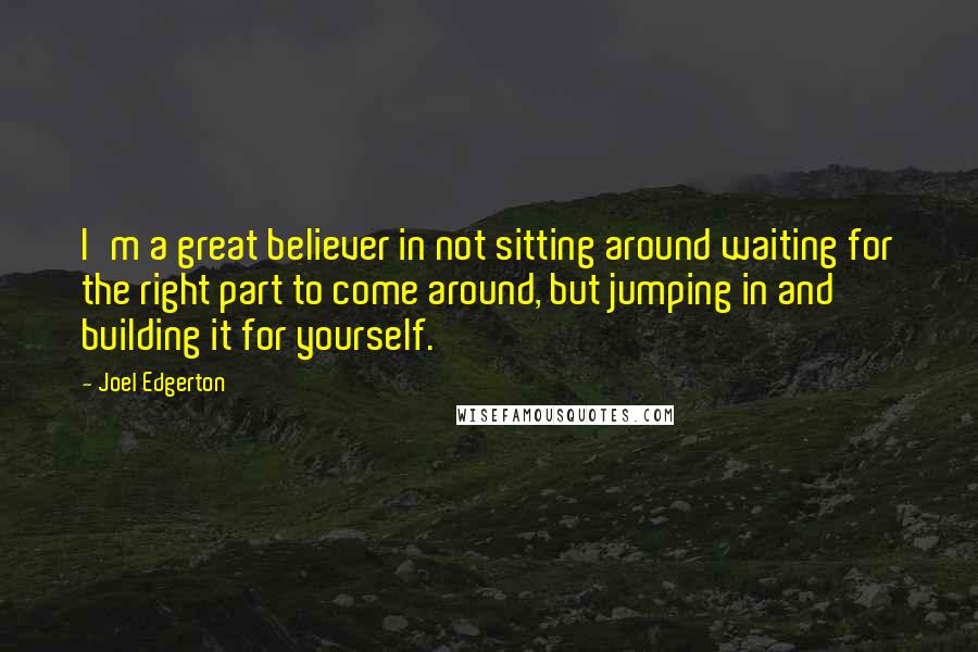 Joel Edgerton quotes: I'm a great believer in not sitting around waiting for the right part to come around, but jumping in and building it for yourself.