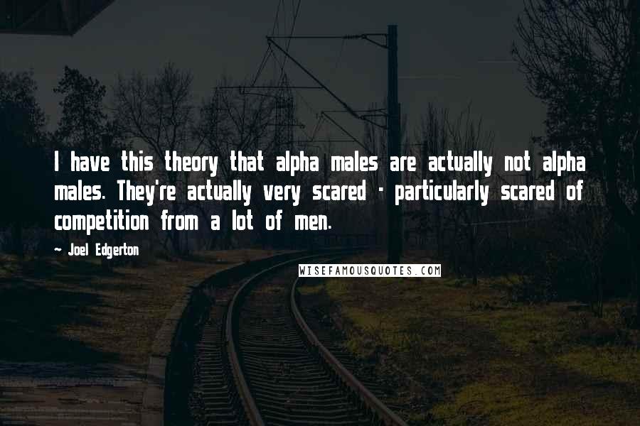 Joel Edgerton quotes: I have this theory that alpha males are actually not alpha males. They're actually very scared - particularly scared of competition from a lot of men.