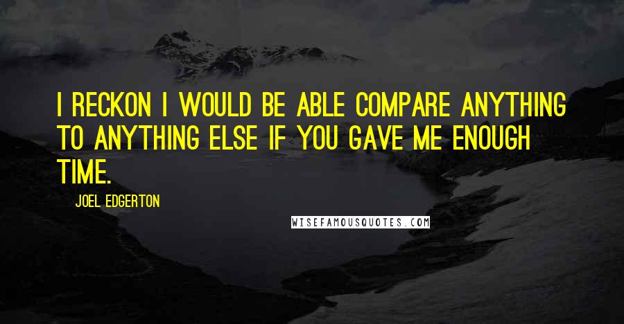 Joel Edgerton quotes: I reckon I would be able compare anything to anything else if you gave me enough time.