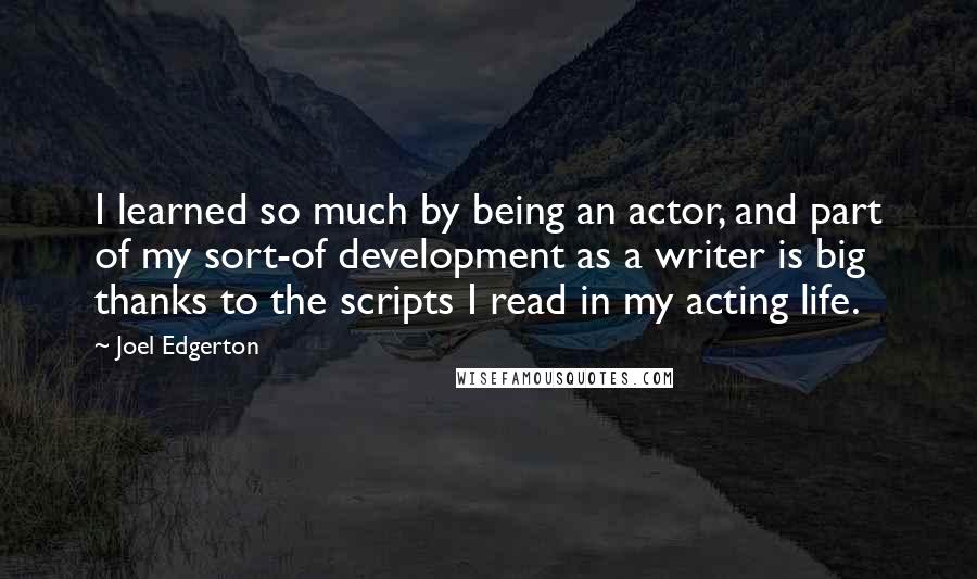 Joel Edgerton quotes: I learned so much by being an actor, and part of my sort-of development as a writer is big thanks to the scripts I read in my acting life.