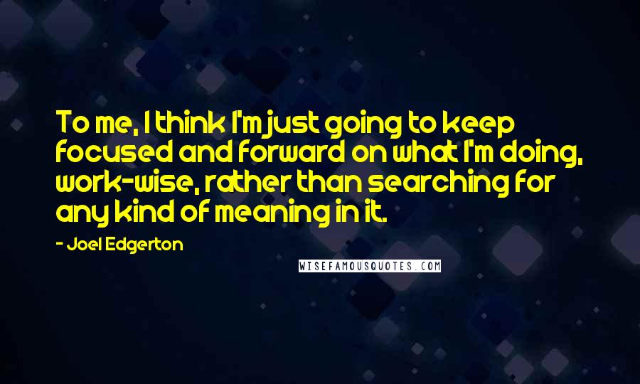 Joel Edgerton quotes: To me, I think I'm just going to keep focused and forward on what I'm doing, work-wise, rather than searching for any kind of meaning in it.