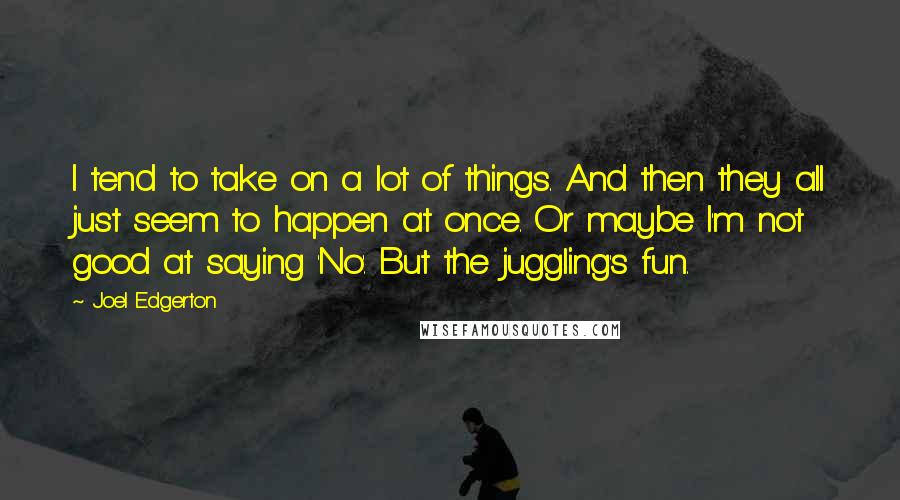 Joel Edgerton quotes: I tend to take on a lot of things. And then they all just seem to happen at once. Or maybe I'm not good at saying 'No'. But the juggling's