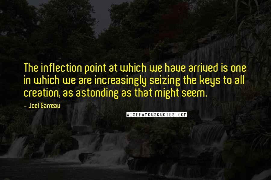 Joel Garreau quotes: The inflection point at which we have arrived is one in which we are increasingly seizing the keys to all creation, as astonding as that might seem. Joel Garreau quotes: The inflection point at which we have arrived is one in which we are increasingly seizing the keys to all creation, as astonding as that might seem.