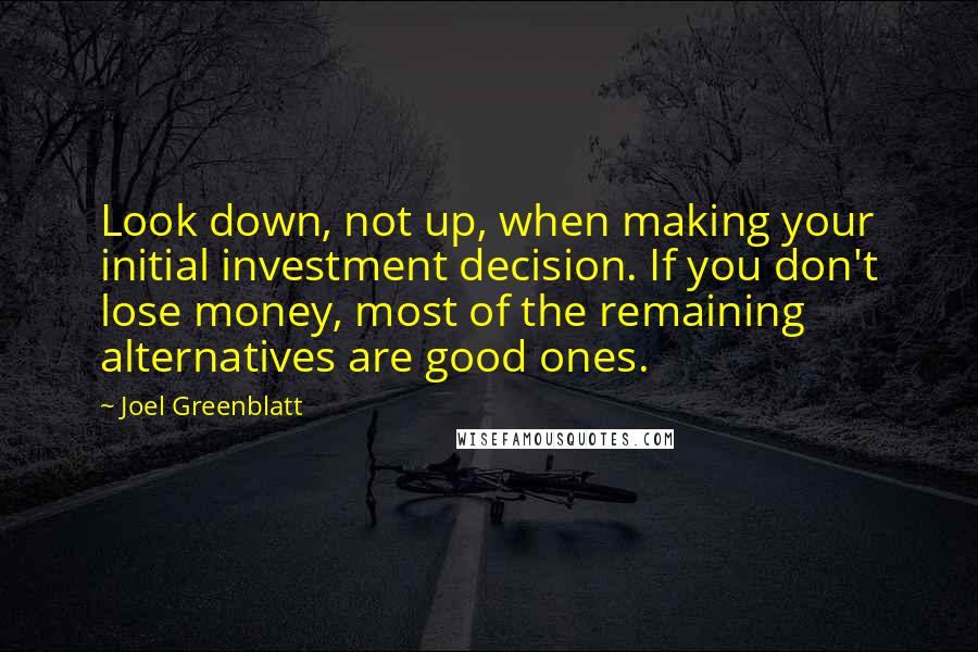 Joel Greenblatt quotes: Look down, not up, when making your initial investment decision. If you don't lose money, most of the remaining alternatives are good ones.