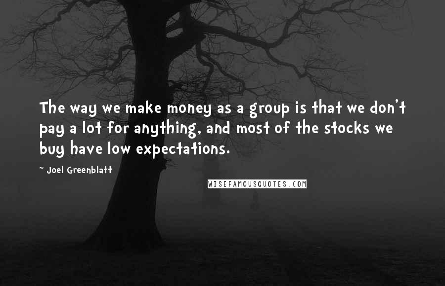 Joel Greenblatt quotes: The way we make money as a group is that we don't pay a lot for anything, and most of the stocks we buy have low expectations.