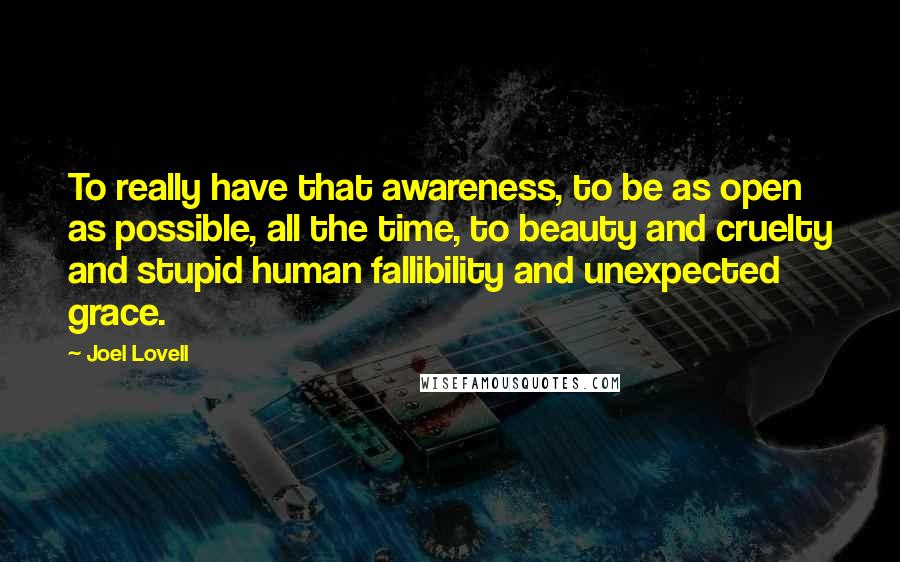 Joel Lovell quotes: To really have that awareness, to be as open as possible, all the time, to beauty and cruelty and stupid human fallibility and unexpected grace. Joel Lovell quotes: To really have that awareness, to be as open as possible, all the time, to beauty and cruelty and stupid human fallibility and unexpected grace.