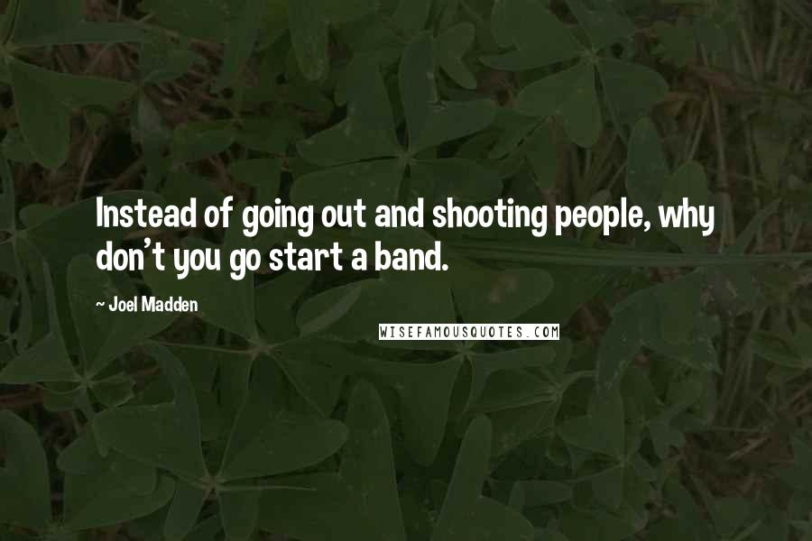 Joel Madden quotes: Instead of going out and shooting people, why don't you go start a band.