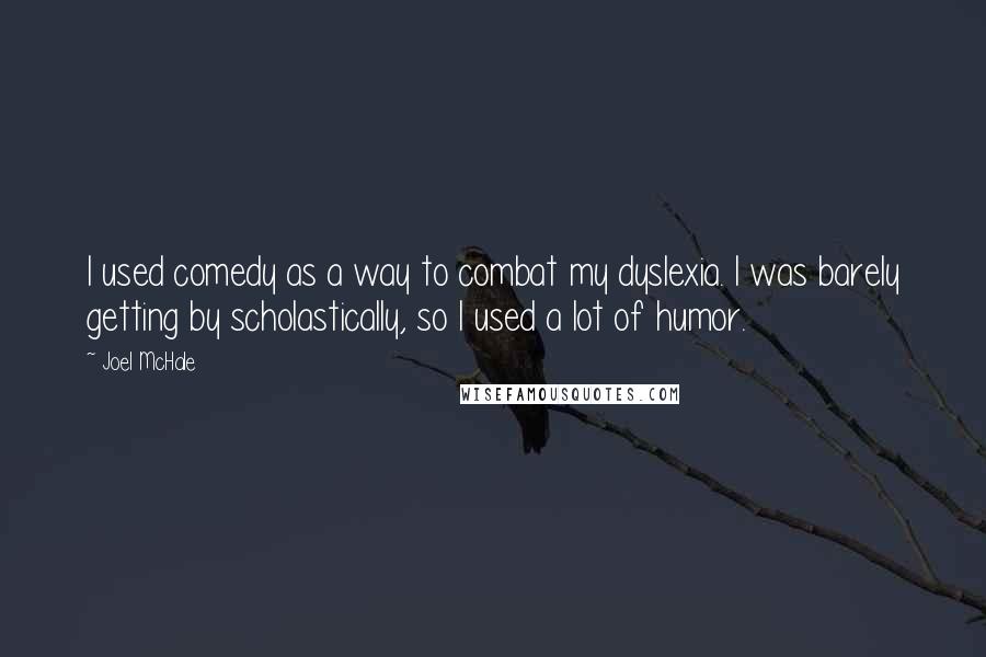 Joel McHale quotes: I used comedy as a way to combat my dyslexia. I was barely getting by scholastically, so I used a lot of humor. Joel McHale quotes: I used comedy as a way to combat my dyslexia. I was barely getting by scholastically, so I used a lot of humor.