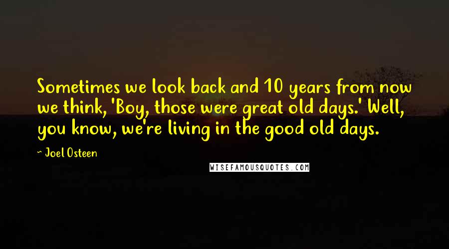 Joel Osteen quotes: Sometimes we look back and 10 years from now we think, 'Boy, those were great old days.' Well, you know, we're living in the good old days.