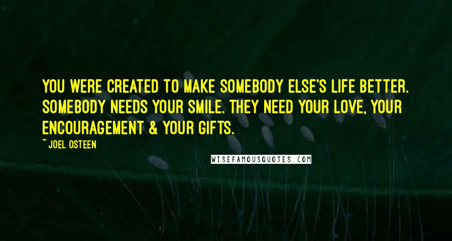 Joel Osteen quotes: You were created to make somebody else's life better. Somebody needs your smile. They need your love, your encouragement & your gifts.