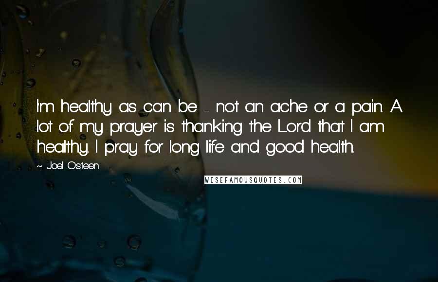 Joel Osteen quotes: I'm healthy as can be - not an ache or a pain. A lot of my prayer is thanking the Lord that I am healthy. I pray for long life Joel Osteen quotes: I'm healthy as can be - not an ache or a pain. A lot of my prayer is thanking the Lord that I am healthy. I pray for long life