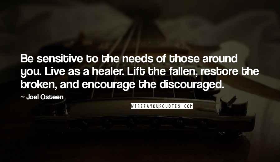 Joel Osteen quotes: Be sensitive to the needs of those around you. Live as a healer. Lift the fallen, restore the broken, and encourage the discouraged. Joel Osteen quotes: Be sensitive to the needs of those around you. Live as a healer. Lift the fallen, restore the broken, and encourage the discouraged.
