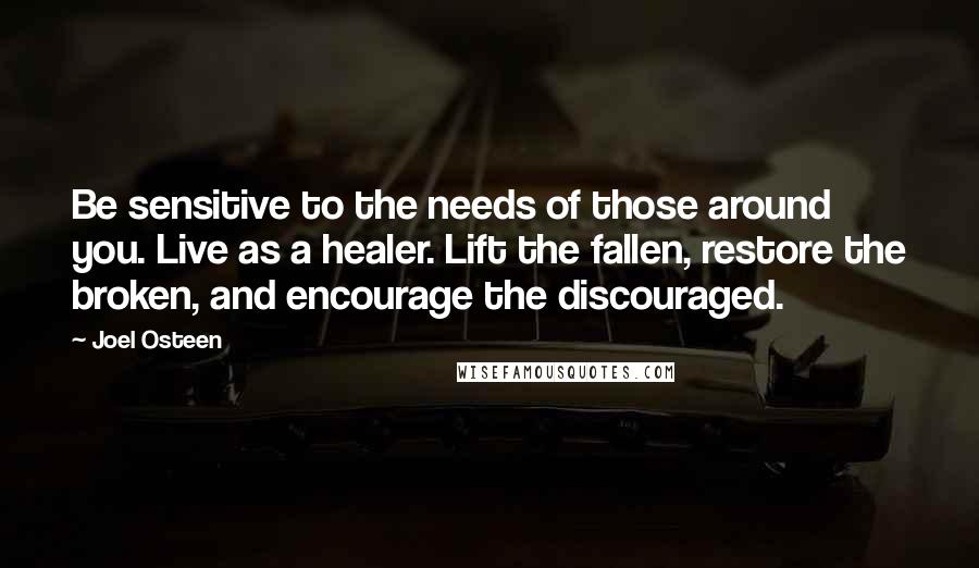 Joel Osteen quotes: Be sensitive to the needs of those around you. Live as a healer. Lift the fallen, restore the broken, and encourage the discouraged.