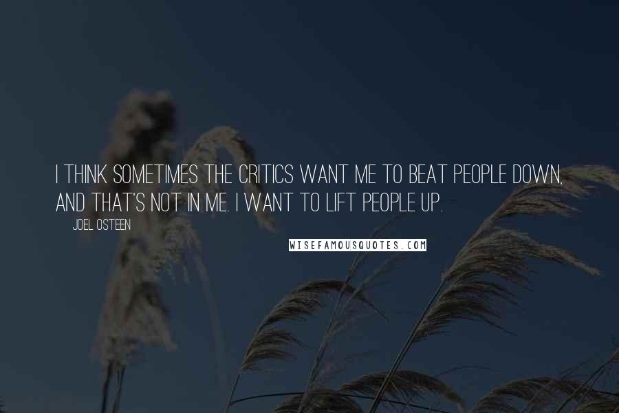 Joel Osteen quotes: I think sometimes the critics want me to beat people down, and that's not in me. I want to lift people up. Joel Osteen quotes: I think sometimes the critics want me to beat people down, and that's not in me. I want to lift people up.