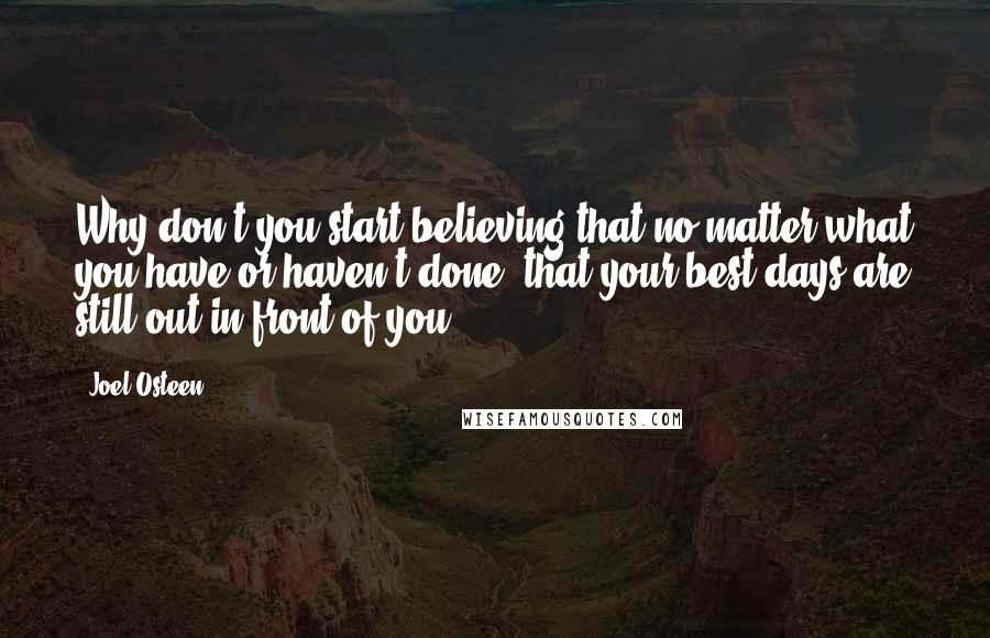 Joel Osteen quotes: Why don't you start believing that no matter what you have or haven't done, that your best days are still out in front of you. Joel Osteen quotes: Why don't you start believing that no matter what you have or haven't done, that your best days are still out in front of you.