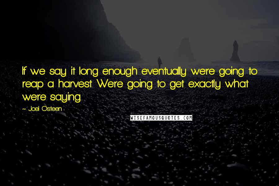 Joel Osteen quotes: If we say it long enough eventually we're going to reap a harvest. We're going to get exactly what we're saying. Joel Osteen quotes: If we say it long enough eventually we're going to reap a harvest. We're going to get exactly what we're saying.