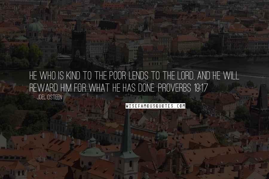 Joel Osteen quotes: He who is kind to the poor lends to the LORD, and he will reward him for what he has done. PROVERBS 19:17 Joel Osteen quotes: He who is kind to the poor lends to the LORD, and he will reward him for what he has done. PROVERBS 19:17