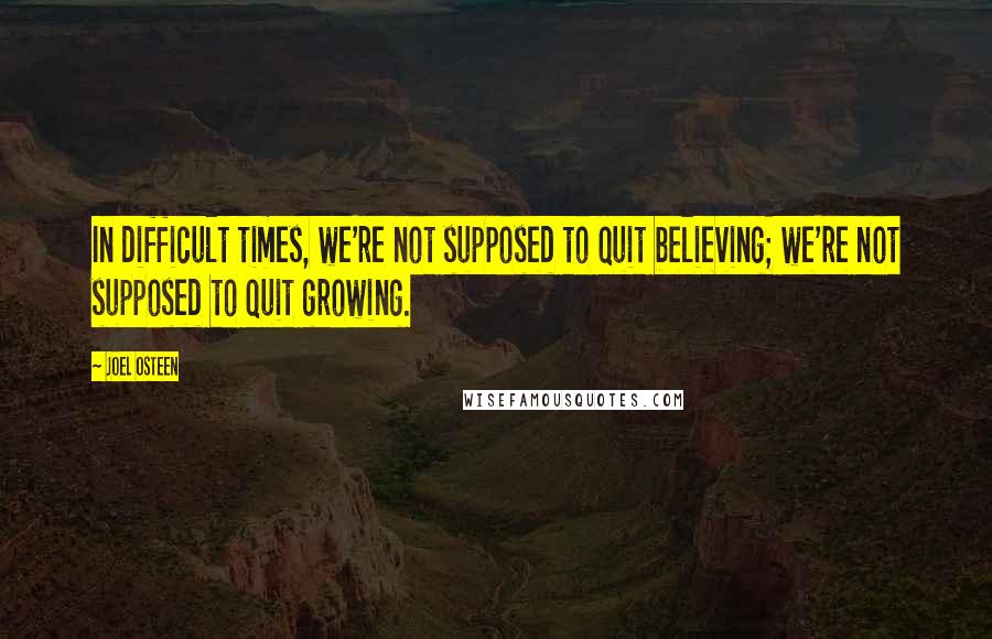 Joel Osteen quotes: In difficult times, we're not supposed to quit believing; we're not supposed to quit growing.