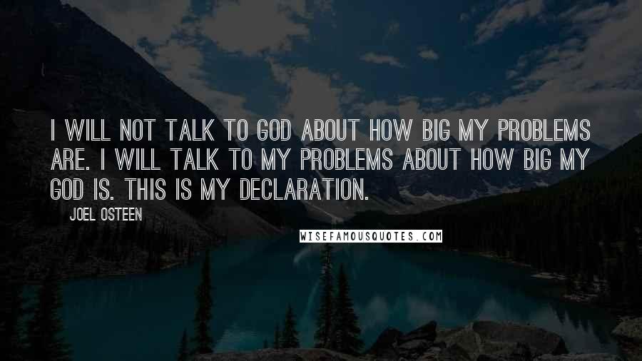 Joel Osteen quotes: I will not talk to God about how big my problems are. I will talk to my problems about how big my God is. This is my declaration. Joel Osteen quotes: I will not talk to God about how big my problems are. I will talk to my problems about how big my God is. This is my declaration.