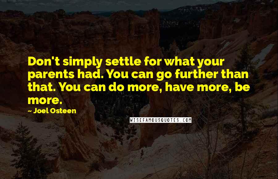 Joel Osteen quotes: Don't simply settle for what your parents had. You can go further than that. You can do more, have more, be more. Joel Osteen quotes: Don't simply settle for what your parents had. You can go further than that. You can do more, have more, be more.